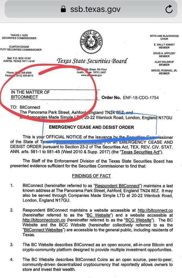 TRAVIS J. 
szcuurcs 
SEC U RmES coausENE:R 
p.o. sox 13%7 
AUSTN, TEXAS 
IN THE MATTER OF 
BITCONNECT 
TO: BitConnect 
ssb.texas.gov 
Texgs State Securities (Board 
BETH 
E. WALLY KINNEY 
A VPLEZY 
woun ROMANO. JR. 
The Panorama Park Street, Ashfo 
s Made Sim 
Order No. ENF-18-CDO-1754 
land 
0-22 Wentock Road, London, Engla N17GU 
EMERGENCY CEASE AND DESIST ORDER 
This is r OFFICIAL NOTICE of the issua 
Of the State Of 
s ioner 
ENCY CEASE AND 
DESIST ORDER pursuant to Section 23-2 of The securities Act, TEX. REV. CM STAT. 
ANN. arts. 581-1 to 581-45 (West 2010 & supp. 2017) (the "lexeE_SecuritiEAd'). 
The Staff of the Enforcement Division Of the Texas State Securities Board has 
presented evidence sufficient for the Securities Commissioner to find that: 
2. 
3. 
4. 
FINDINGS QE FAGI 
BitConnect (hereinafter referred to as maintains a last 
known address at The Panorama Park Street, Ashford, England TN24 8EZ. It may 
also be served through Companies Made Simple LTD at 20-22 Wenlock Road, 
London, England NI 7GlJ. 
Respondent BitConnect maintains a website accessible at http://bitqqnneg!:qp 
(hereinafter referred to as the •BC Website") and a website accessible at 
http://bitqonneqcqimcp (hereinafter referred to as the The BC 
Website and the BCC Website (hereinafter collectively referred to as the 
are accessible to the general public, including residents of 
Texas. 
The BC Website describes BitConnect as an open source, all-in-one Bitcoin and 
crypto-community platform designed to provide multiple investment opportunities. 
The BC Website describes BitConnect Coins as an open source, peer-to-peer, 
community-driven decentralized cryptocurrency that reportedly allows owners to 
store and invest their wealth. 