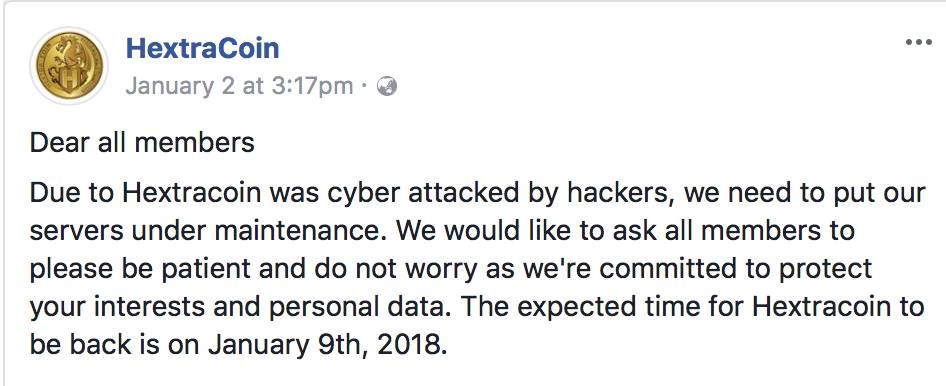 HextraCoin 
January 2 at 3:17pm • O 
Dear all members 
Due to Hextracoin was cyber attacked by hackers, we need to put our 
servers under maintenance. We would like to ask all members to 
please be patient and do not worry as we're committed to protect 
your interests and personal data. The expected time for Hextracoin to 
be back is on January 9th, 2018. 